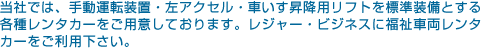 当社では、手動運転装置・左アクセル・車いす昇降用リフトを標準装備とする各種レンタカーをご用意しております。レジャー・ビジネスに福祉車両レンタカーをご利用ください。